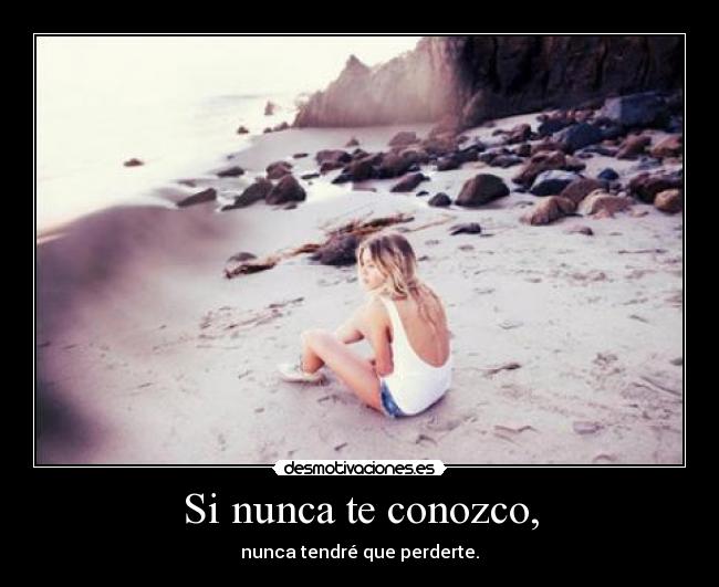 Si nunca te conozco, - nunca tendré que perderte.