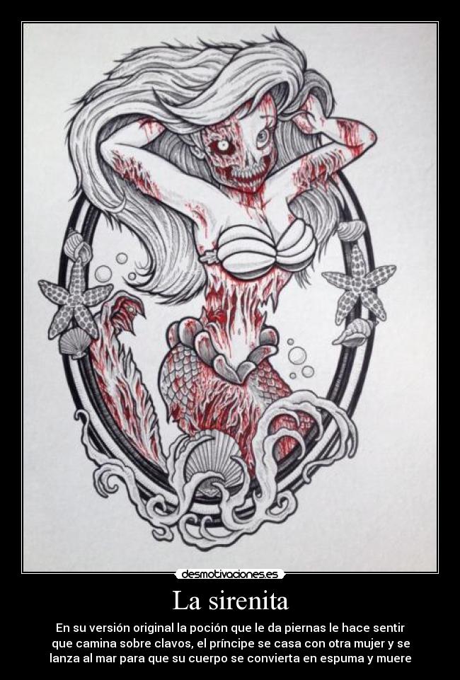 La sirenita - En su versión original la poción que le da piernas le hace sentir
que camina sobre clavos, el príncipe se casa con otra mujer y se
lanza al mar para que su cuerpo se convierta en espuma y muere