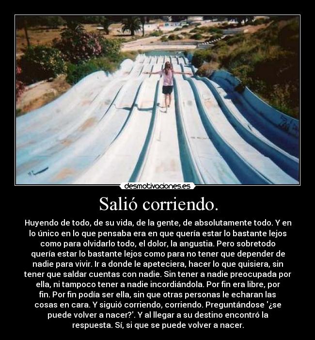 Salió corriendo. - Huyendo de todo, de su vida, de la gente, de absolutamente todo. Y en
lo único en lo que pensaba era en que quería estar lo bastante lejos
como para olvidarlo todo, el dolor, la angustia. Pero sobretodo
quería estar lo bastante lejos como para no tener que depender de
nadie para vivir. Ir a donde le apeteciera, hacer lo que quisiera, sin
tener que saldar cuentas con nadie. Sin tener a nadie preocupada por
ella, ni tampoco tener a nadie incordiándola. Por fin era libre, por
fin. Por fin podía ser ella, sin que otras personas le echaran las
cosas en cara. Y siguió corriendo, corriendo. Preguntándose ¿se
puede volver a nacer?. Y al llegar a su destino encontró la
respuesta. Sí, si que se puede volver a nacer.