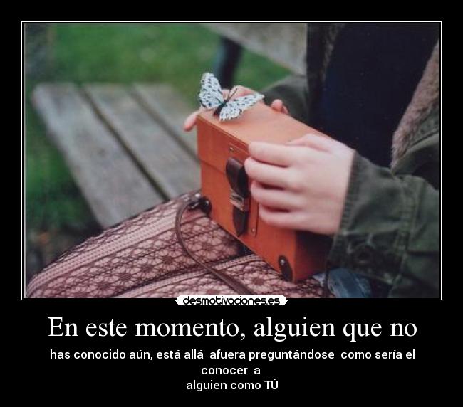 En este momento, alguien que no - has conocido aún, está allá afuera preguntándose como sería el conocer a
alguien como TÚ