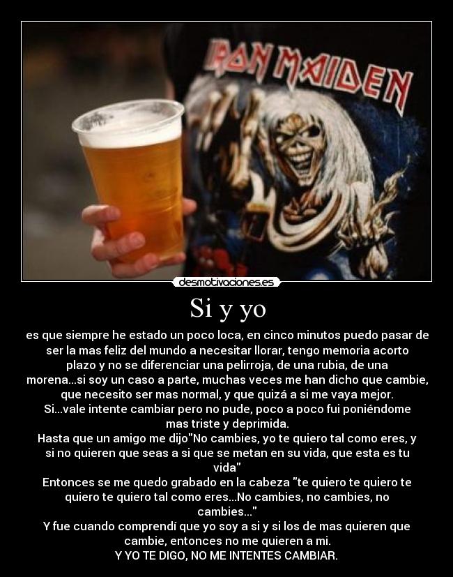 Si y yo - es que siempre he estado un poco loca, en cinco minutos puedo pasar de
ser la mas feliz del mundo a necesitar llorar, tengo memoria acorto
plazo y no se diferenciar una pelirroja, de una rubia, de una
morena...si soy un caso a parte, muchas veces me han dicho que cambie,
que necesito ser mas normal, y que quizá a si me vaya mejor.
Si...vale intente cambiar pero no pude, poco a poco fui poniéndome
mas triste y deprimida.
Hasta que un amigo me dijoNo cambies, yo te quiero tal como eres, y
si no quieren que seas a si que se metan en su vida, que esta es tu
vida
Entonces se me quedo grabado en la cabeza te quiero te quiero te
quiero te quiero tal como eres...No cambies, no cambies, no
cambies...
Y fue cuando comprendí que yo soy a si y si los de mas quieren que
cambie, entonces no me quieren a mi.
Y YO TE DIGO, NO ME INTENTES CAMBIAR.