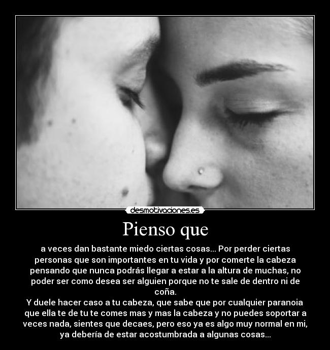 Pienso que - a veces dan bastante miedo ciertas cosas... Por perder ciertas
personas que son importantes en tu vida y por comerte la cabeza
pensando que nunca podrás llegar a estar a la altura de muchas, no
poder ser como desea ser alguien porque no te sale de dentro ni de
coña.
Y duele hacer caso a tu cabeza, que sabe que por cualquier paranoia
que ella te de tu te comes mas y mas la cabeza y no puedes soportar a
veces nada, sientes que decaes, pero eso ya es algo muy normal en mi,
ya debería de estar acostumbrada a algunas cosas...