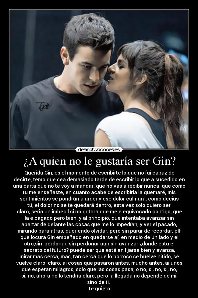 ¿A quien no le gustaría ser Gin? - Querida Gin, es el momento de escribirte lo que no fui capaz de
decirte, temo que sea demasiado tarde de escribir lo que a sucedido en
una carta que no te voy a mandar, que no vas a recibir nunca, que como
tu me enseñaste, en cuanto acabe de escribirla la quemaré, mis
sentimientos se pondrán a arder y ese dolor calmará, como decias
tú, el dolor no se te quedará dentro, esta vez solo quiero ser
claro, seria un imbecil si no gritara que me e equivocado contigo, que
la e cagado pero bien, y al principio, que intentaba avanzar sin
apartar de delante las cosas que me lo impedían, y ver el pasado,
mirando para atras, queriendo olvidar, pero sin parar de recordar, pff
que locura Gin empeñado en quedarse aí, en medio de un lado y el
otro,sin  perdonar, sin perdonar aun sin avanzar ¿dónde esta el
secreto del futuro? puede ser que esté en fijarse bien y avanza,
mirar mas cerca, mas, tan cerca que lo borroso se buelve nítido, se
vuelve claro, claro, ai cosas que pasaron antes, mucho antes, ai unos
que esperan milagros, solo que las cosas pasa, o no, si, no, si, no,
si, no, ahora no lo tendría claro, pero la llegada no depende de mi,
sino de ti. 
Te quiero
