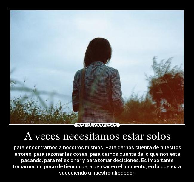 A veces necesitamos estar solos - para encontrarnos a nosotros mismos. Para darnos cuenta de nuestros
errores, para razonar las cosas, para darnos cuenta de lo que nos esta
pasando, para reflexionar y para tomar decisiones. Es importante
tomarnos un poco de tiempo para pensar en el momento, en lo que está
sucediendo a nuestro alrededor.