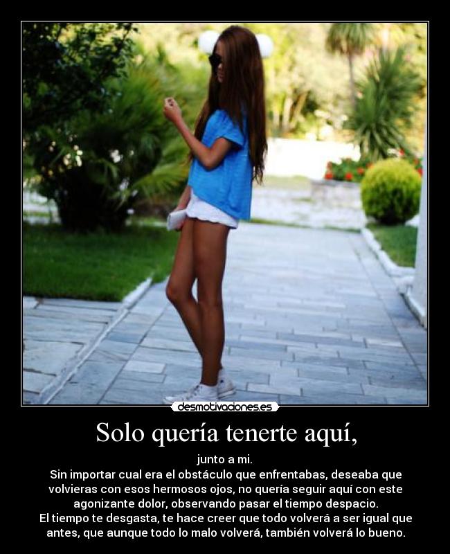 Solo quería tenerte aquí, - junto a mi.
Sin importar cual era el obstáculo que enfrentabas, deseaba que
volvieras con esos hermosos ojos, no quería seguir aquí con este
agonizante dolor, observando pasar el tiempo despacio.
El tiempo te desgasta, te hace creer que todo volverá a ser igual que
antes, que aunque todo lo malo volverá, también volverá lo bueno.