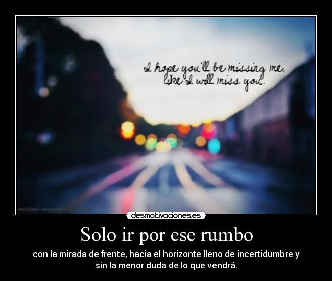 Solo ir por ese rumbo - con la mirada de frente, hacia el horizonte lleno de incertidumbre y
sin la menor duda de lo que vendrá.