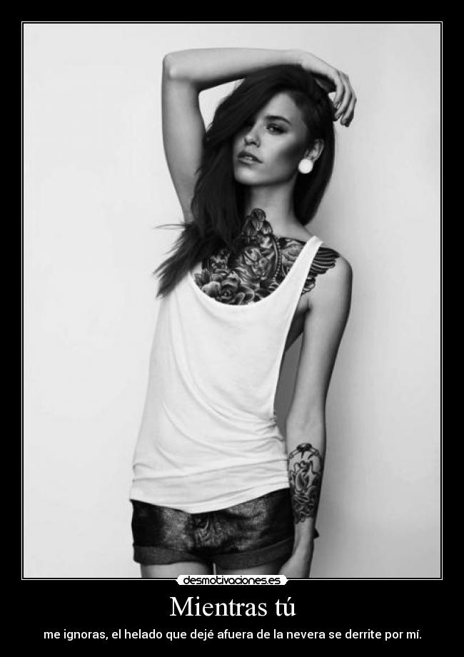 Mientras tú - me ignoras, el helado que dejé afuera de la nevera se derrite por mí.