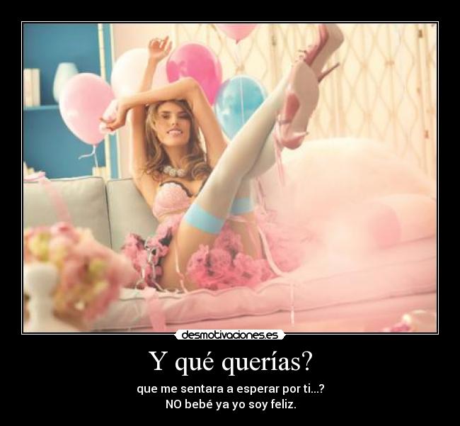 Y qué querías? - que me sentara a esperar por ti...?
NO bebé ya yo soy feliz.