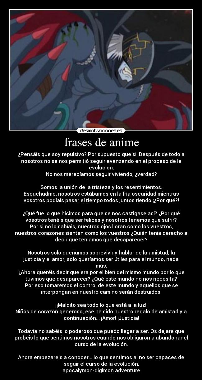 frases de anime - ¿Pensáis que soy repulsivo? Por supuesto que si. Después de todo a
nosotros no se nos permitió seguir avanzando en el proceso de la
evolución.
No nos merecíamos seguir viviendo, ¿verdad?
Somos la unión de la tristeza y los resentimientos.
Escuchadme, nosotros estábamos en la fría oscuridad mientras
vosotros podíais pasar el tiempo todos juntos riendo ¡¿Por qué?!
¿Qué fue lo que hicimos para que se nos castigase así? ¿Por qué
vosotros tenéis que ser felices y nosotros tenemos que sufrir?
Por si no lo sabíais, nuestros ojos lloran como los vuestros,
nuestros corazones sienten como los vuestros ¿Quién tenia derecho a
decir que teníamos que desaparecer?
Nosotros solo queríamos sobrevivir y hablar de la amistad, la
justicia y el amor, solo queríamos ser útiles para el mundo, nada
más.
¿Ahora queréis decir que era por el bien del mismo mundo por lo que
tuvimos que desaparecer? ¿Qué este mundo no nos necesita?
Por eso tomaremos el control de este mundo y aquellos que se
interpongan en nuestro camino serán destruidos.
¡¡Maldito sea todo lo que está a la luz!!
Niños de corazón generoso, ese ha sido nuestro regalo de amistad y a
continuación... ¡Amor! ¡Justicia!
Todavía no sabéis lo poderoso que puedo llegar a ser. Os dejare que
probéis lo que sentimos nosotros cuando nos obligaron a abandonar el
curso de la evolución.
Ahora empezareis a conocer... lo que sentimos al no ser capaces de
seguir el curso de la evolución.
apocalymon-digimon adventure