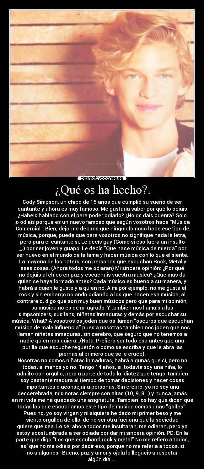 ¿Qué os ha hecho?. - Cody Simpson, un chico de 15 años que cumplió su sueño de ser
cantante y ahora es muy famoso. Me gustaría saber por qué lo odiais
¿Habeis hablado con el para poder odiarlo? ¿No os dais cuenta? Solo
lo odiais porque es un nuevo famoso que según vosotros hace Música
Comercial. Bien, dejarme deciros que ningún famoso hace ese tipo de
música, porque, puede que para vosotros no signifique nada la letra,
pero para el cantante si. Le decís gay (Como si eso fuera un insulto
._.) por ser joven y guapo. Le decís Que hace música de mierda por
ser nuevo en el mundo de la fama y hacer música con lo que el siente.
La mayoría de los haters, son personas que escuchan Rock, Metal y
esas cosas. (Ahora todos me odiaran) Mi sincera opinión: ¿Por qué
no dejais al chico en paz y escuchais vuestra música? ¿Qué más dá
quien se haya formado antes? Cada músico es bueno a su manera, y
habrá a quien le guste y a quien no. A mi por ejemplo, no me gusta el
rock y sin embargo no ando odiando a los que hacen esa música, al
contrareio, digo que son muy buen músicos pero que para mi opinión,
su música no es de mi agrado. Y tambien nos llamais a las
simpsonizers, sus fans, niñatas inmaduras y demás por escuchar su
música. What? A vosotros os joden que os llamen oscuros que escuchan
música de mala influencia pues a nosotras tambien nos joden que nos
llamen niñatas inmaduras, sin cerebro, que seguro que no tenemos a
nadie quien nos quiera...(Nota: Prefiero ser todo eso antes que una
putilla que escuche reguetón o como se escriba y que le abra las
piernas al primero que se le cruce).
Nosotras no somos niñatas inmaduras, habrá algunas que sí, pero no
todas, al menos yo no. Tengo 14 años, si, todavía soy una niña, lo
admito con orgullo, pero a parte de toda la idiotez que tengo, tambien
soy bastante madura al tiempo de tomar decisiones y hacer cosas
importantes o aconsejar a personas. Sin crebro, yo no soy una
descerebrada, mis notas siempre son altas (10, 9, 8...) y nunca jamás
en mi vida me ha quedado una asignatura. Tambien los hay que dicen que
todas las que escuchamos este tipo de música somos unas golfas.
Pues no, yo soy virgen y ni siquiera he dado mi primer beso y me
siento orgulloa de ello, de no ser otra facilona que la sociedad
quiere que sea. Lo se, ahora todos me insultaran, me odiaran, pero ya
estoy acostumbrada a ser odiada por dar mi sincera opinión. PD: En la
parte que digo Los que escuhand rock y metal No me refiero a todos,
así que no me odieis por decir eso, porque no me referia a todos, si
no a algunos. Bueno, paz y amor y ojalá lo llegueis a respetar
algún día.....