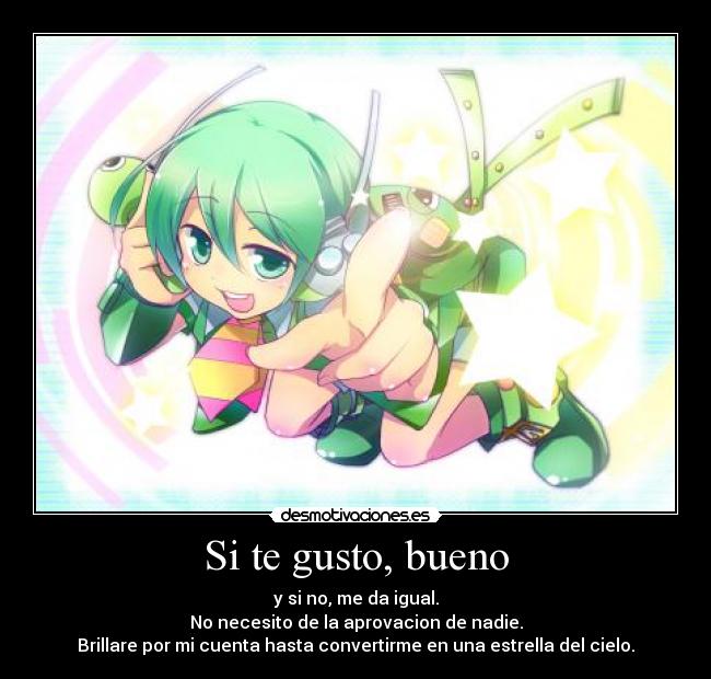 Si te gusto, bueno - y si no, me da igual.
No necesito de la aprovacion de nadie.
Brillare por mi cuenta hasta convertirme en una estrella del cielo.