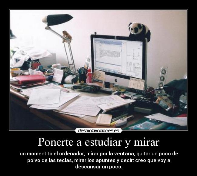 Ponerte a estudiar y mirar - un momentito el ordenador, mirar por la ventana, quitar un poco de
polvo de las teclas, mirar los apuntes y decir: creo que voy a
descansar un poco.