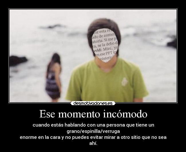 Ese momento incómodo - cuando estás hablando con una persona que tiene un grano/espinilla/verruga
enorme en la cara y no puedes evitar mirar a otro sitio que no sea ahí.