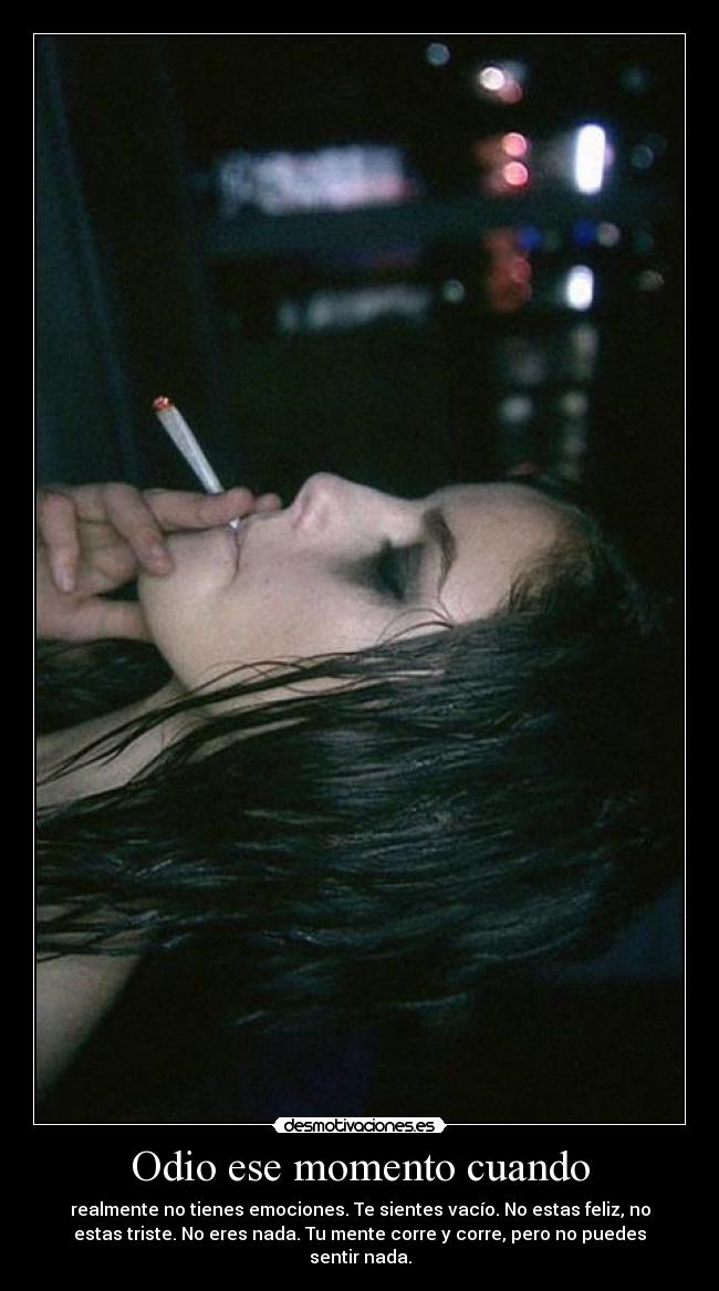 Odio ese momento cuando - realmente no tienes emociones. Te sientes vacío. No estas feliz, no
estas triste. No eres nada. Tu mente corre y corre, pero no puedes
sentir nada.