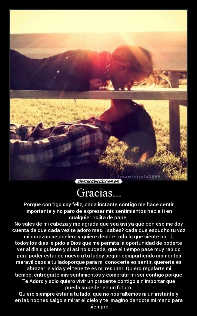 Gracias... - Porque con tigo soy feliz, cada instante contigo me hace sentir
importante y no paro de expresar mis sentimientos hacia ti en
cualquier hojita de papel.
No sales de mi cabeza y me agrada que sea asi ya que con eso me doy
cuenta de que cada vez te adoro mas... sabes? cada que escucho tu voz
mi corazon se acelera y quiere decirte todo lo que siente por ti,
todos los dias le pido a Dios que me permita la oportunidad de poderte
ver al dia siguiente y si asi no sucede, que el tiempo pase muy rapido
para poder estar de nuevo a tu ladoy seguir compartiendo momentos
maravillosos a tu ladoporque para mi conocerte es sentir, quererte es
abrazar la vida y el tenerte es mi respirar. Quiero regalarte mi
tiempo, entregarte mis sentimientos y compratir mi ser contigo porque
Te Adoro y solo quiero vivir un presente contigo sin importar que
pueda suceder en un futuro.
Quiero siempre estar a tu lado, que no nos faltemos ni un instante y
en las noches salgo a mirar el cielo y te imagino dandote mi mano para
siempre