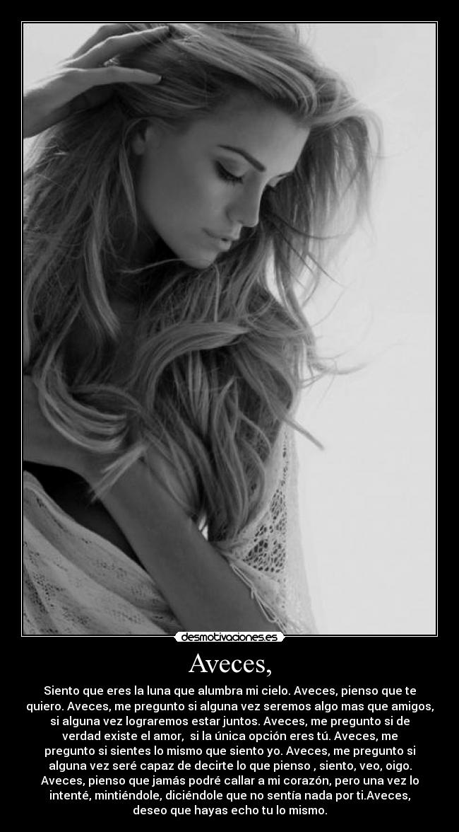 Aveces, - Siento que eres la luna que alumbra mi cielo. Aveces, pienso que te
quiero. Aveces, me pregunto si alguna vez seremos algo mas que amigos,
si alguna vez lograremos estar juntos. Aveces, me pregunto si de
verdad existe el amor, si la única opción eres tú. Aveces, me
pregunto si sientes lo mismo que siento yo. Aveces, me pregunto si
alguna vez seré capaz de decirte lo que pienso , siento, veo, oigo.
Aveces, pienso que jamás podré callar a mi corazón, pero una vez lo
intenté, mintiéndole, diciéndole que no sentía nada por ti.Aveces,
deseo que hayas echo tu lo mismo.