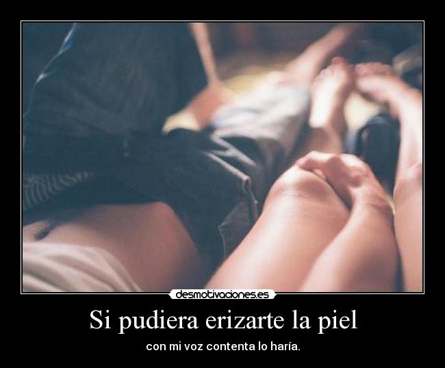 Si pudiera erizarte la piel - con mi voz contenta lo haría.