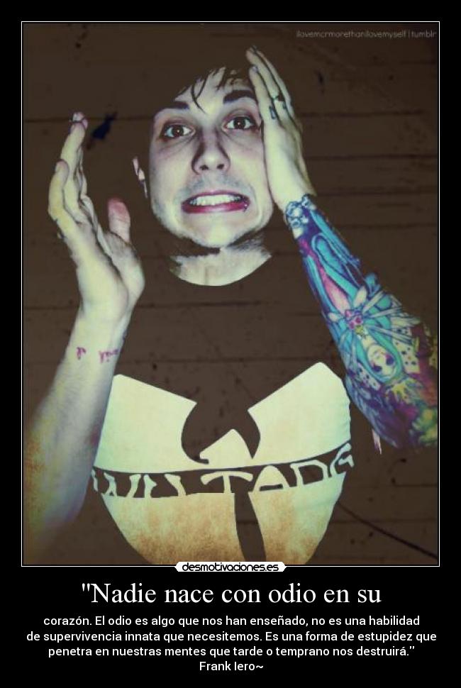 Nadie nace con odio en su - corazón. El odio es algo que nos han enseñado, no es una habilidad
de supervivencia innata que necesitemos. Es una forma de estupidez que
penetra en nuestras mentes que tarde o temprano nos destruirá.
Frank Iero~