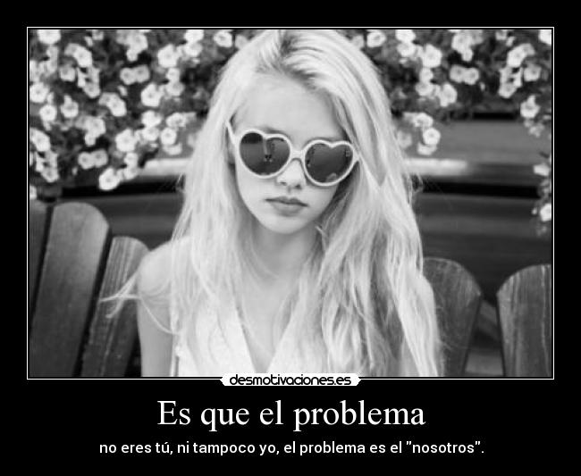 Es que el problema - no eres tú, ni tampoco yo, el problema es el nosotros.