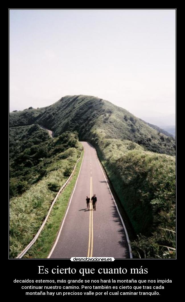 Es cierto que cuanto más - decaídos estemos, más grande se nos hará la montaña que nos impida
continuar nuestro camino. Pero también es cierto que tras cada
montaña hay un precioso valle por el cual caminar tranquilo.