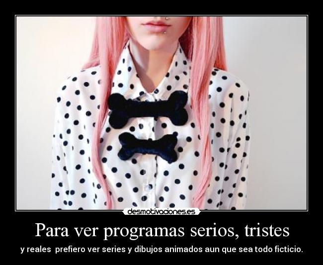 Para ver programas serios, tristes - y reales  prefiero ver series y dibujos animados aun que sea todo ficticio.