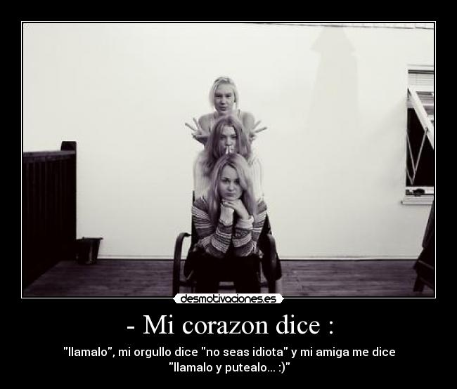 - Mi corazon dice : - llamalo, mi orgullo dice no seas idiota y mi amiga me dice llamalo y putealo... :)