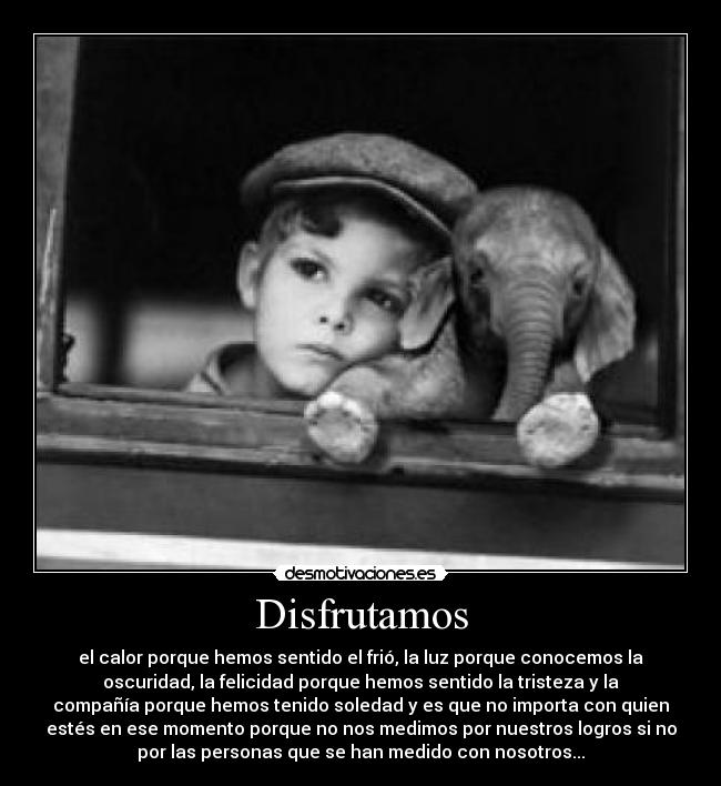 Disfrutamos - el calor porque hemos sentido el frió, la luz porque conocemos la
oscuridad, la felicidad porque hemos sentido la tristeza y la
compañía porque hemos tenido soledad y es que no importa con quien
estés en ese momento porque no nos medimos por nuestros logros si no
por las personas que se han medido con nosotros...