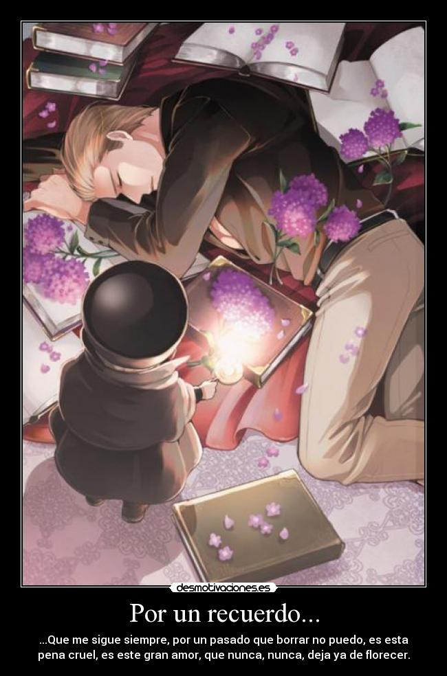 Por un recuerdo... - ...Que me sigue siempre, por un pasado que borrar no puedo, es esta
pena cruel, es este gran amor, que nunca, nunca, deja ya de florecer.