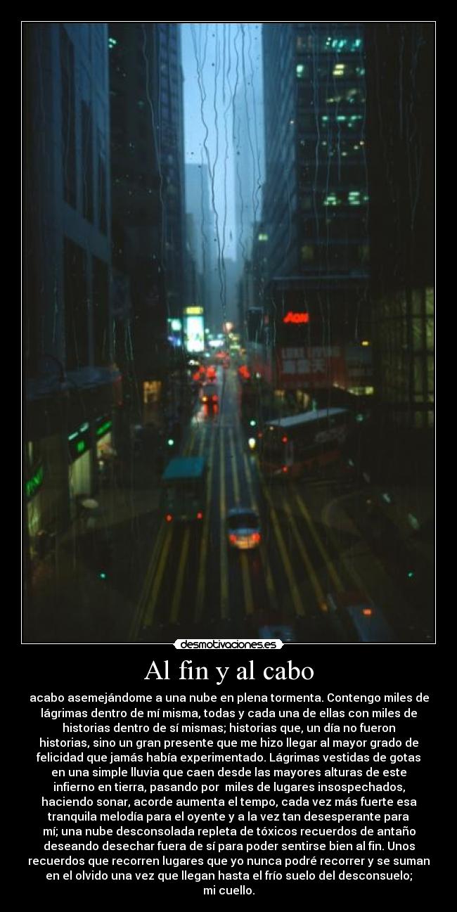 Al fin y al cabo - acabo asemejándome a una nube en plena tormenta. Contengo miles de
lágrimas dentro de mí misma, todas y cada una de ellas con miles de
historias dentro de sí mismas; historias que, un día no fueron
historias, sino un gran presente que me hizo llegar al mayor grado de
felicidad que jamás había experimentado. Lágrimas vestidas de gotas
en una simple lluvia que caen desde las mayores alturas de este
infierno en tierra, pasando por  miles de lugares insospechados,
haciendo sonar, acorde aumenta el tempo, cada vez más fuerte esa
tranquila melodía para el oyente y a la vez tan desesperante para
mí; una nube desconsolada repleta de tóxicos recuerdos de antaño
deseando desechar fuera de sí para poder sentirse bien al fin. Unos
recuerdos que recorren lugares que yo nunca podré recorrer y se suman
en el olvido una vez que llegan hasta el frío suelo del desconsuelo;
mi cuello.