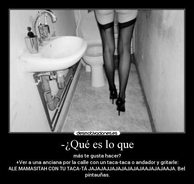 -¿Qué es lo que - más te gusta hacer?
+Ver a una anciana por la calle con un taca-taca o andador y gritarle:
DALE MAMASITAH CON TU TACA-TÁ JAJAJAJJAJAJAJAJAJAAJAJAJAAJA. Bebo
pintauñas.