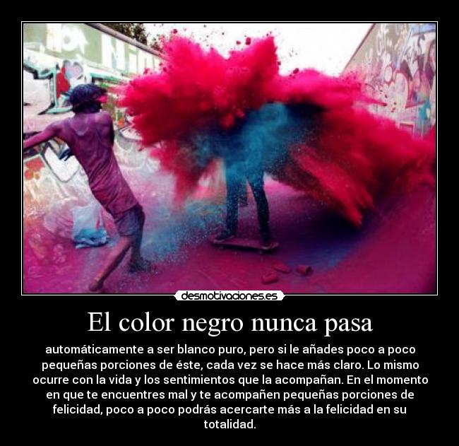 El color negro nunca pasa - automáticamente a ser blanco puro, pero si le añades poco a poco
pequeñas porciones de éste, cada vez se hace más claro. Lo mismo
ocurre con la vida y los sentimientos que la acompañan. En el momento
en que te encuentres mal y te acompañen pequeñas porciones de
felicidad, poco a poco podrás acercarte más a la felicidad en su
totalidad.