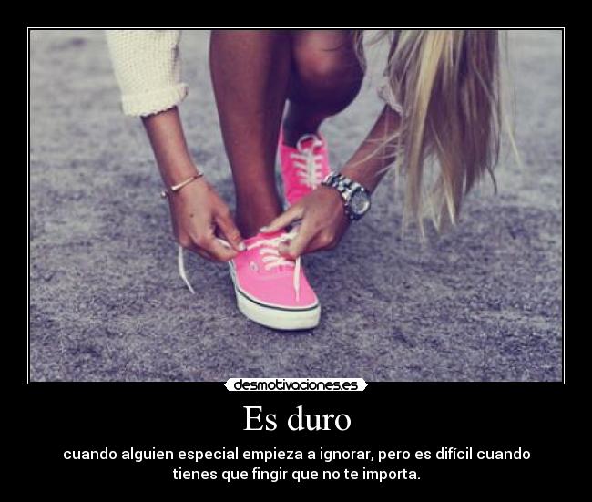 Es duro - cuando alguien especial empieza a ignorar, pero es difícil cuando
tienes que fingir que no te importa.
