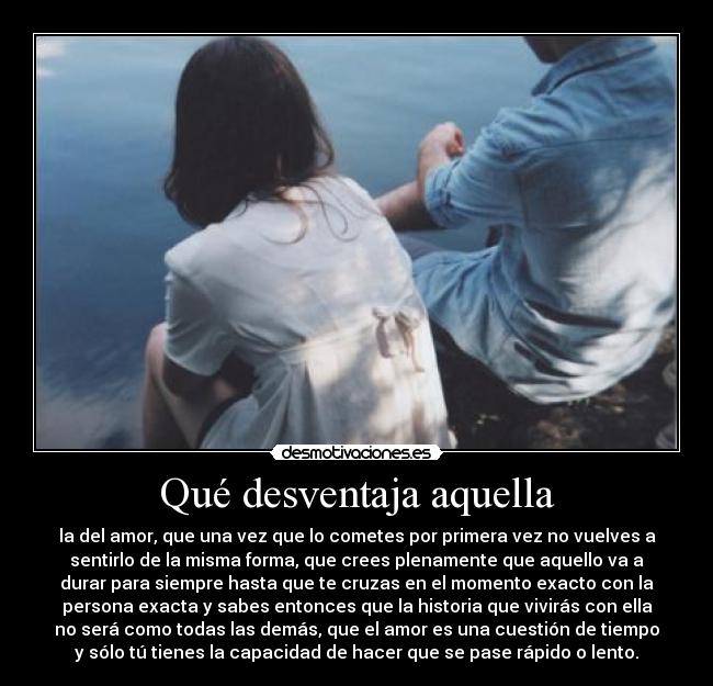Qué desventaja aquella - la del amor, que una vez que lo cometes por primera vez no vuelves a
sentirlo de la misma forma, que crees plenamente que aquello va a
durar para siempre hasta que te cruzas en el momento exacto con la
persona exacta y sabes entonces que la historia que vivirás con ella
no será como todas las demás, que el amor es una cuestión de tiempo
y sólo tú tienes la capacidad de hacer que se pase rápido o lento.