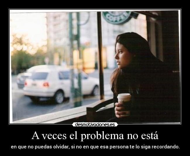 A veces el problema no está - en que no puedas olvidar, si no en que esa persona te lo siga recordando.