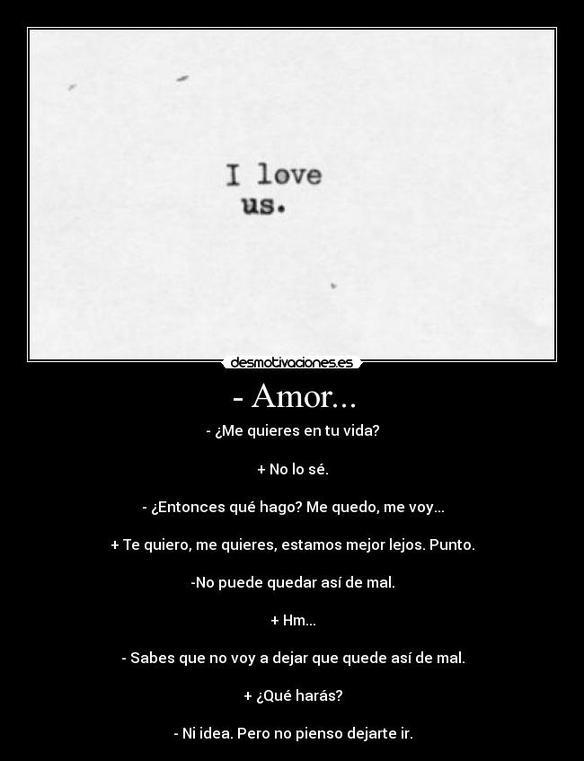- Amor... - - ¿Me quieres en tu vida?
+ No lo sé.
- ¿Entonces qué hago? Me quedo, me voy...
+ Te quiero, me quieres, estamos mejor lejos. Punto.
-No puede quedar así de mal.
+ Hm...
- Sabes que no voy a dejar que quede así de mal.
+ ¿Qué harás?
- Ni idea. Pero no pienso dejarte ir.