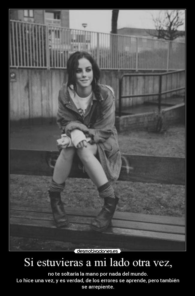 Si estuvieras a mi lado otra vez, - no te soltaría la mano por nada del mundo.
Lo hice una vez, y es verdad, de los errores se aprende, pero también se arrepiente.
