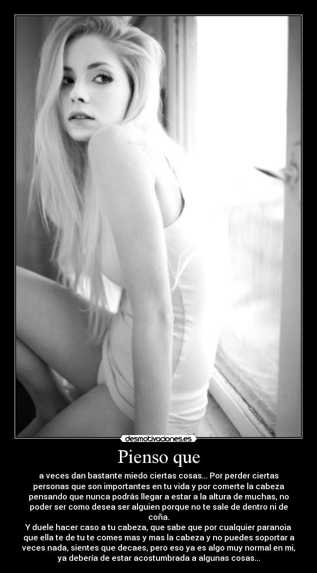Pienso que - a veces dan bastante miedo ciertas cosas... Por perder ciertas
personas que son importantes en tu vida y por comerte la cabeza
pensando que nunca podrás llegar a estar a la altura de muchas, no
poder ser como desea ser alguien porque no te sale de dentro ni de
coña.
Y duele hacer caso a tu cabeza, que sabe que por cualquier paranoia
que ella te de tu te comes mas y mas la cabeza y no puedes soportar a
veces nada, sientes que decaes, pero eso ya es algo muy normal en mi,
ya debería de estar acostumbrada a algunas cosas...
