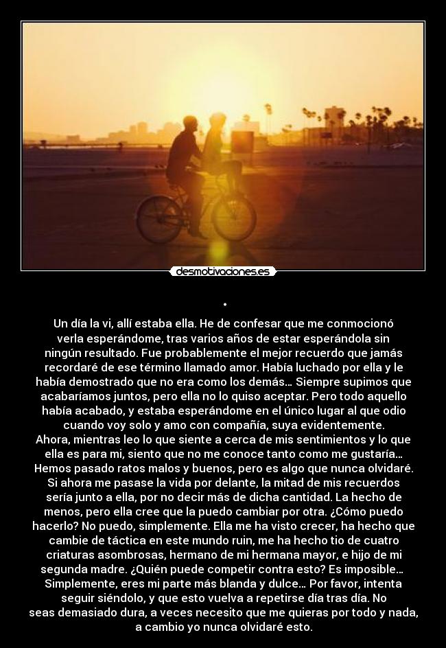 . - Un día la vi, allí estaba ella. He de confesar que me conmocionó
verla esperándome, tras varios años de estar esperándola sin
ningún resultado. Fue probablemente el mejor recuerdo que jamás
recordaré de ese término llamado amor. Había luchado por ella y le
había demostrado que no era como los demás… Siempre supimos que
acabaríamos juntos, pero ella no lo quiso aceptar. Pero todo aquello
había acabado, y estaba esperándome en el único lugar al que odio
cuando voy solo y amo con compañía, suya evidentemente.
Ahora, mientras leo lo que siente a cerca de mis sentimientos y lo que
ella es para mi, siento que no me conoce tanto como me gustaría…
Hemos pasado ratos malos y buenos, pero es algo que nunca olvidaré.
Si ahora me pasase la vida por delante, la mitad de mis recuerdos
sería junto a ella, por no decir más de dicha cantidad. La hecho de
menos, pero ella cree que la puedo cambiar por otra. ¿Cómo puedo
hacerlo? No puedo, simplemente. Ella me ha visto crecer, ha hecho que
cambie de táctica en este mundo ruin, me ha hecho tio de cuatro
criaturas asombrosas, hermano de mi hermana mayor, e hijo de mi
segunda madre. ¿Quién puede competir contra esto? Es imposible…
Simplemente, eres mi parte más blanda y dulce… Por favor, intenta
seguir siéndolo, y que esto vuelva a repetirse día tras día. No
seas demasiado dura, a veces necesito que me quieras por todo y nada,
a cambio yo nunca olvidaré esto.