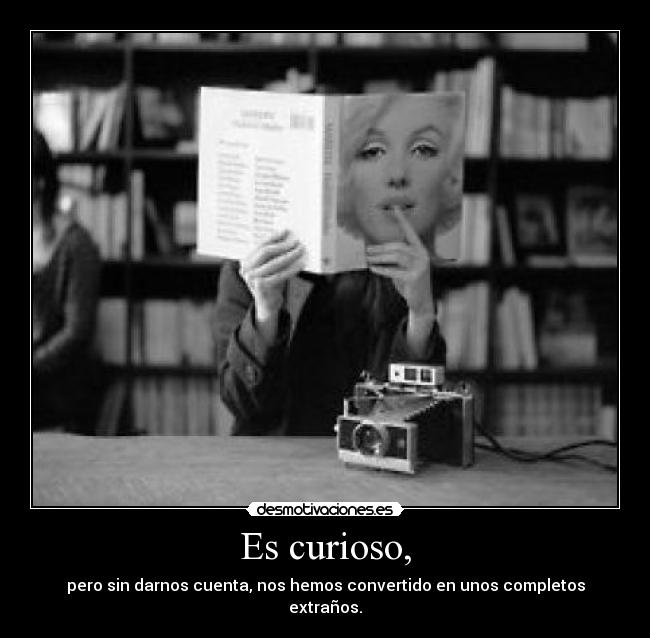 Es curioso, - pero sin darnos cuenta, nos hemos convertido en unos completos extraños.