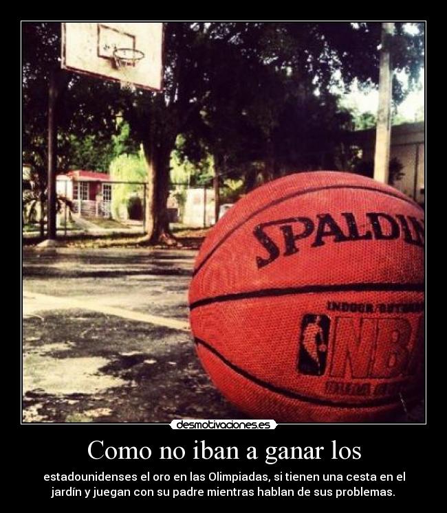 Como no iban a ganar los - estadounidenses el oro en las Olimpiadas, si tienen una cesta en el
jardín y juegan con su padre mientras hablan de sus problemas.
