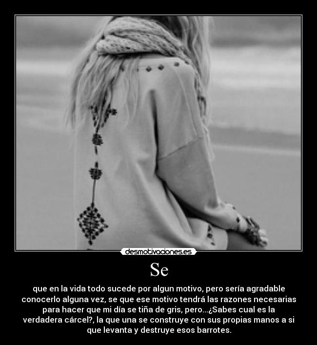 Se - que en la vida todo sucede por algun motivo, pero sería agradable
conocerlo alguna vez, se que ese motivo tendrá las razones necesarias
para hacer que mi día se tiña de gris, pero...¿Sabes cual es la
verdadera cárcel?, la que una se construye con sus propias manos a si
que levanta y destruye esos barrotes.