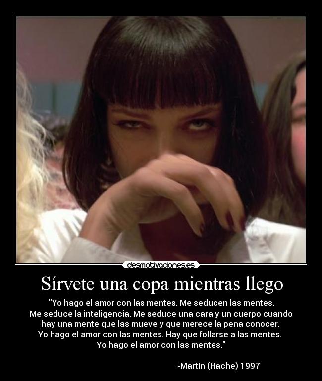 Sírvete una copa mientras llego - Yo hago el amor con las mentes. Me seducen las mentes.
Me seduce la inteligencia. Me seduce una cara y un cuerpo cuando
hay una mente que las mueve y que merece la pena conocer.
Yo hago el amor con las mentes. Hay que follarse a las mentes.
Yo hago el amor con las mentes.
-Martín (Hache) 1997