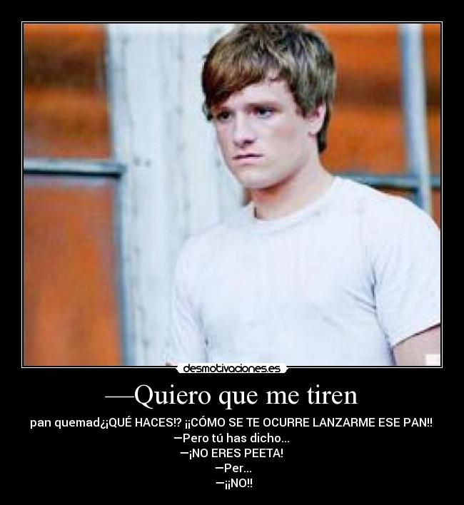 —Quiero que me tiren - pan quemad¿¡QUÉ HACES!? ¡¡CÓMO SE TE OCURRE LANZARME ESE PAN!! 
—Pero tú has dicho... 
—¡NO ERES PEETA! 
—Per...
 —¡¡NO!!