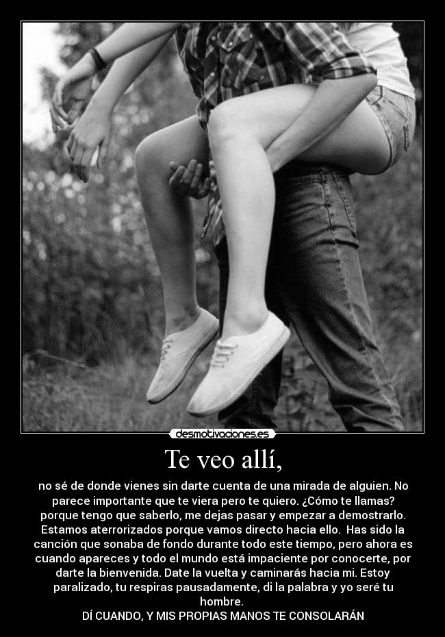 Te veo allí, - no sé de donde vienes sin darte cuenta de una mirada de alguien. No
parece importante que te viera pero te quiero. ¿Cómo te llamas?
porque tengo que saberlo, me dejas pasar y empezar a demostrarlo.
Estamos aterrorizados porque vamos directo hacia ello. Has sido la
canción que sonaba de fondo durante todo este tiempo, pero ahora es
cuando apareces y todo el mundo está impaciente por conocerte, por
darte la bienvenida. Date la vuelta y caminarás hacia mi. Estoy
paralizado, tu respiras pausadamente, di la palabra y yo seré tu
hombre.
DÍ CUANDO, Y MIS PROPIAS MANOS TE CONSOLARÁN