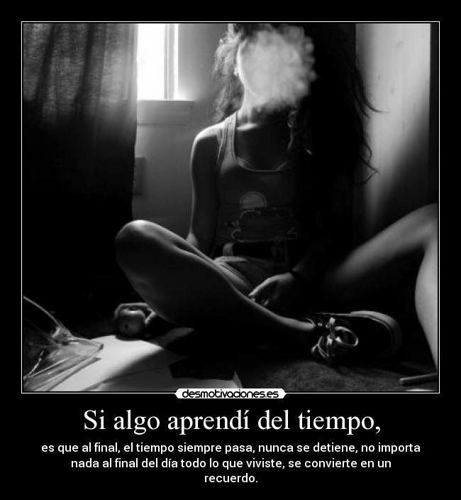Si algo aprendí del tiempo, - es que al final, el tiempo siempre pasa, nunca se detiene, no importa
nada al final del día todo lo que viviste, se convierte en un
recuerdo.