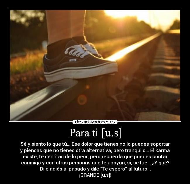 Para ti [u.s] - Sé y siento lo que tú... Ese dolor que tienes no lo puedes soportar
y piensas que no tienes otra alternativa, pero tranquilo... El karma
existe, te sentirás de lo peor, pero recuerda que puedes contar
conmigo y con otras personas que te apoyan, si, se fue... ¿Y qué?
Dile adiós al pasado y dile Te espero al futuro...
¡GRANDE [u.s]!