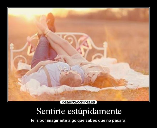 Sentirte estúpidamente - feliz por imaginarte algo que sabes que no pasará.