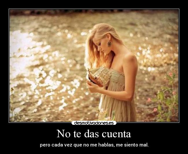 No te das cuenta - pero cada vez que no me hablas, me siento mal.