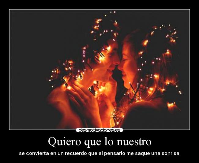 Quiero que lo nuestro - se convierta en un recuerdo que al pensarlo me saque una sonrisa.