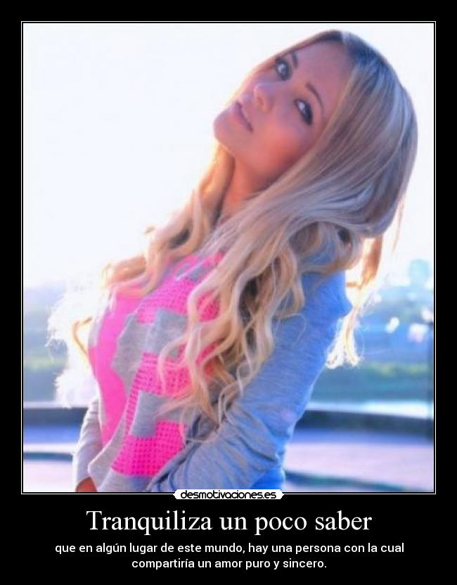 Tranquiliza un poco saber - que en algún lugar de este mundo, hay una persona con la cual
compartiría un amor puro y sincero.